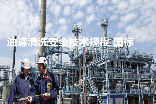 油罐清洗安全技术规程 国标揭秘：你不知道的安全隐患和防护措施！